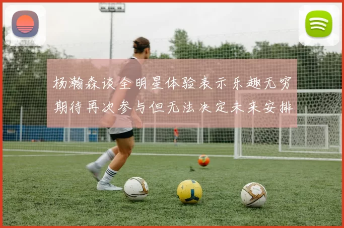 杨瀚森谈全明星体验表示乐趣无穷期待再次参与但无法决定未来安排